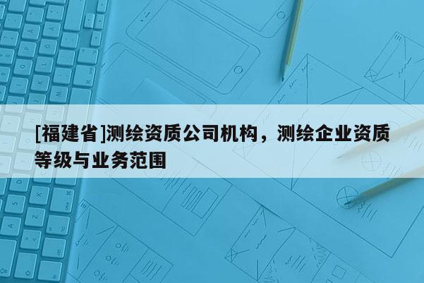 [福建省]測繪資質公司機構，測繪企業資質等級與業務范圍