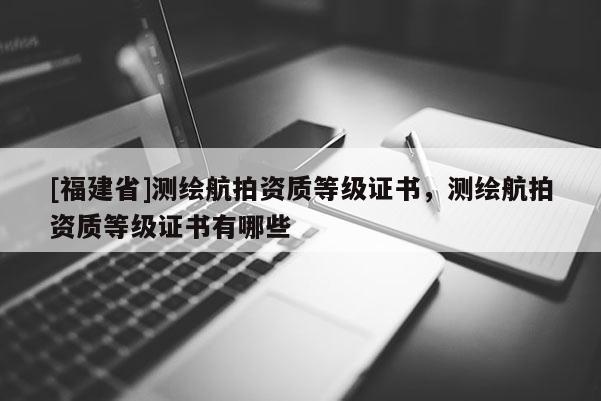 [福建省]測繪航拍資質等級證書，測繪航拍資質等級證書有哪些