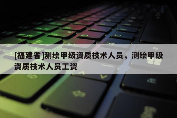 [福建省]測繪甲級資質技術人員，測繪甲級資質技術人員工資