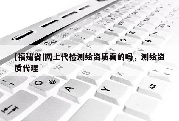 [福建省]網上代檢測繪資質真的嗎，測繪資質代理