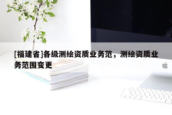 [福建省]各級測繪資質業務范，測繪資質業務范圍變更