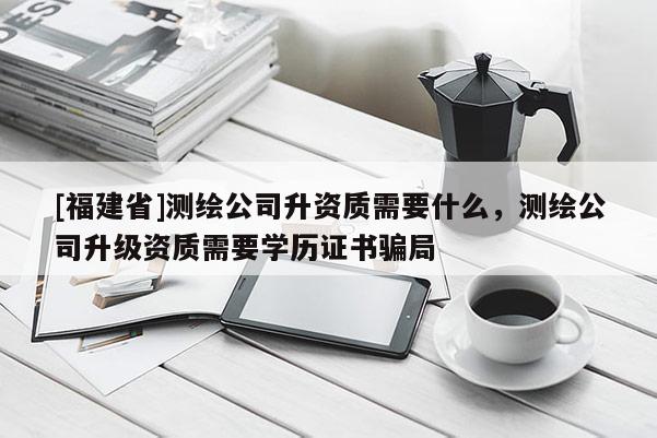 [福建省]測繪公司升資質需要什么，測繪公司升級資質需要學歷證書騙局