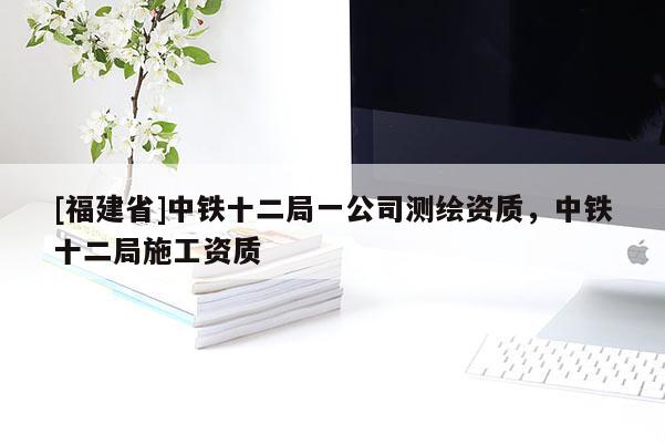 [福建省]中鐵十二局一公司測繪資質，中鐵十二局施工資質