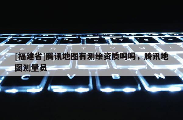 [福建省]騰訊地圖有測繪資質嗎嗎，騰訊地圖測量員