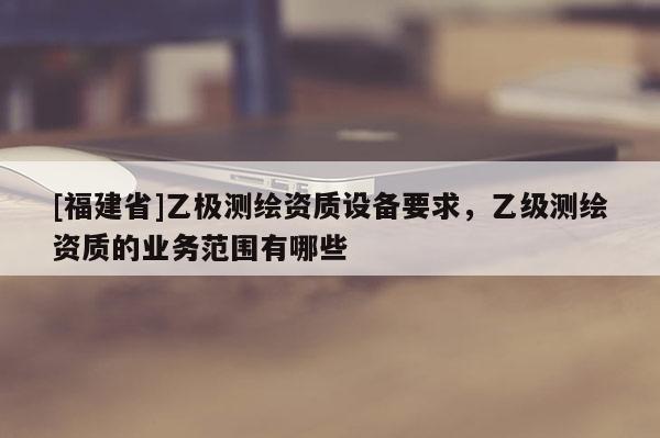 [福建省]乙極測繪資質(zhì)設(shè)備要求，乙級測繪資質(zhì)的業(yè)務(wù)范圍有哪些