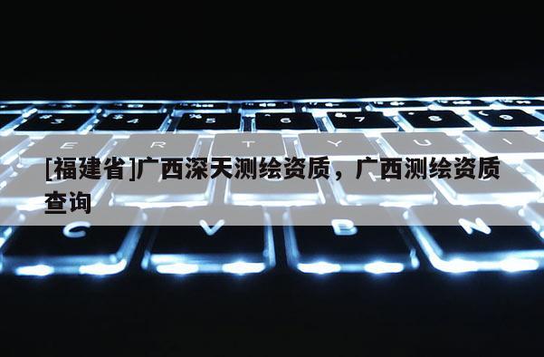 [福建省]廣西深天測繪資質，廣西測繪資質查詢