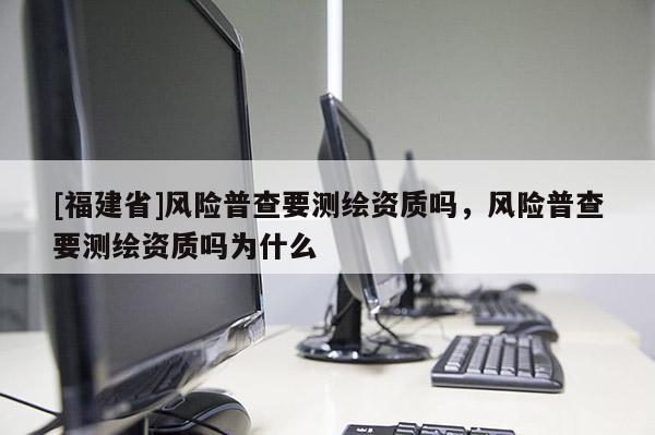 [福建省]風險普查要測繪資質嗎，風險普查要測繪資質嗎為什么
