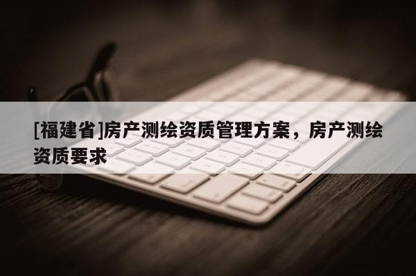 [福建省]房產(chǎn)測繪資質(zhì)管理方案，房產(chǎn)測繪資質(zhì)要求