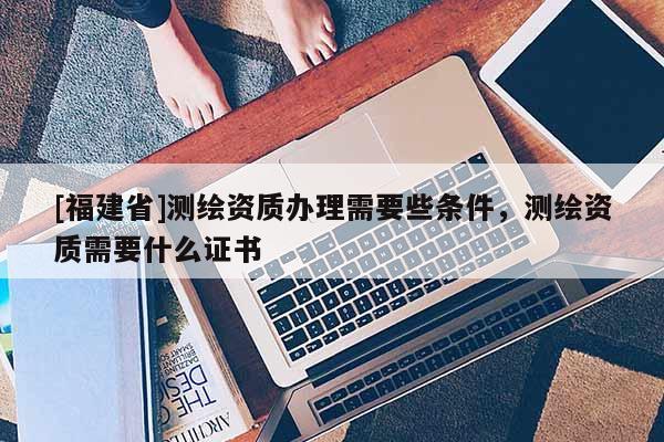 [福建省]測繪資質辦理需要些條件，測繪資質需要什么證書