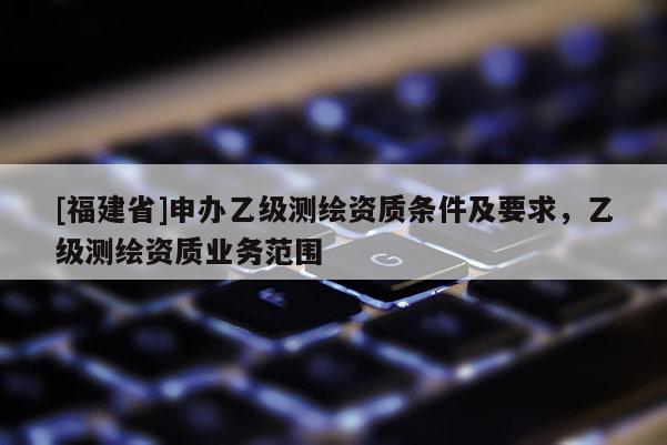 [福建省]申辦乙級測繪資質條件及要求，乙級測繪資質業務范圍