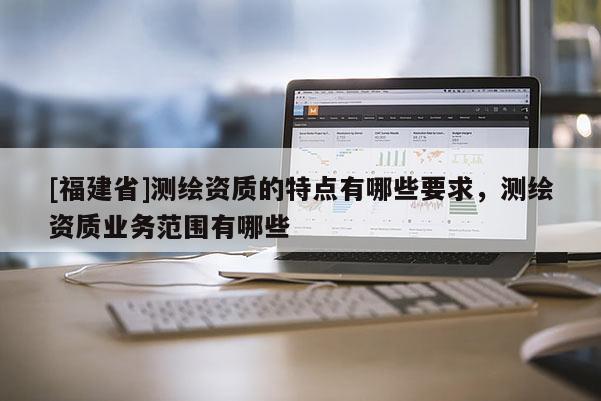 [福建省]測繪資質(zhì)的特點有哪些要求，測繪資質(zhì)業(yè)務(wù)范圍有哪些