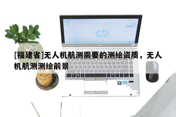 [福建省]無人機航測需要的測繪資質(zhì)，無人機航測測繪前景