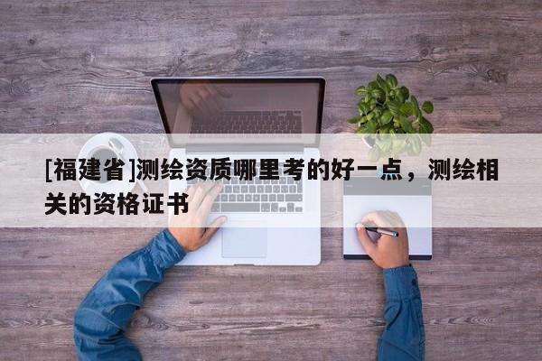 [福建省]測繪資質哪里考的好一點，測繪相關的資格證書