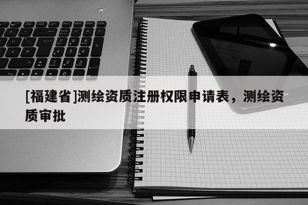 [福建省]測繪資質注冊權限申請表，測繪資質審批