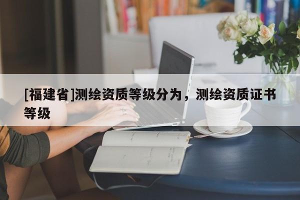 [福建省]測繪資質(zhì)等級分為，測繪資質(zhì)證書等級