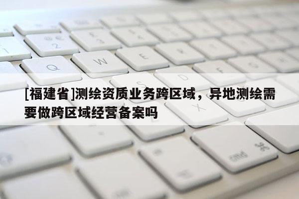 [福建省]測繪資質業務跨區域，異地測繪需要做跨區域經營備案嗎