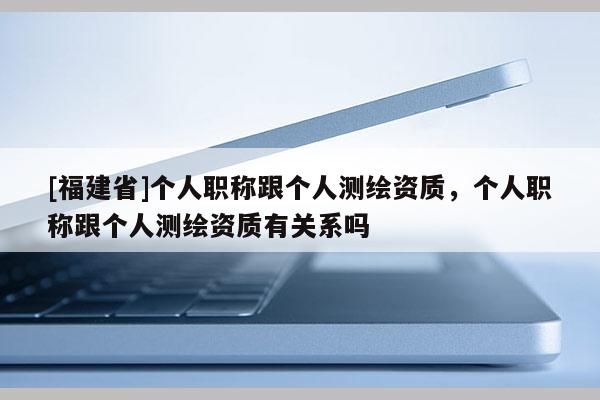[福建省]個人職稱跟個人測繪資質，個人職稱跟個人測繪資質有關系嗎
