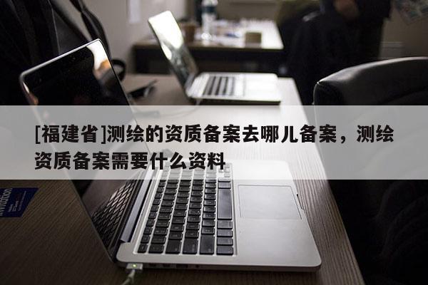 [福建省]測繪的資質備案去哪兒備案，測繪資質備案需要什么資料