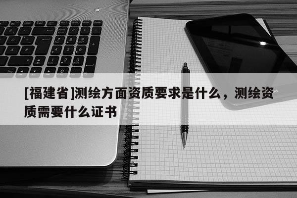 [福建省]測繪方面資質要求是什么，測繪資質需要什么證書