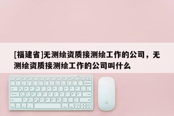 [福建省]無測繪資質接測繪工作的公司，無測繪資質接測繪工作的公司叫什么