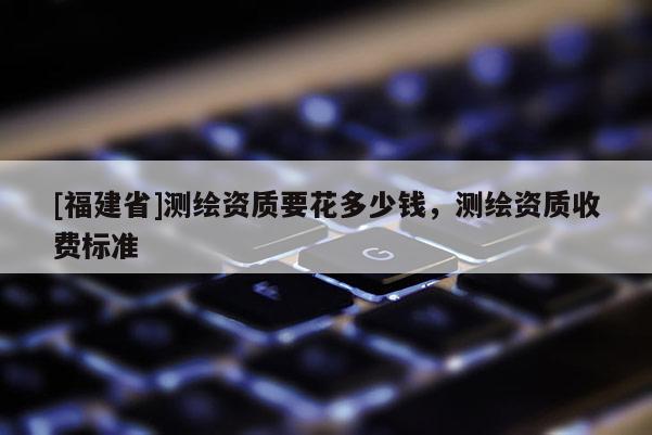 [福建省]測繪資質要花多少錢，測繪資質收費標準