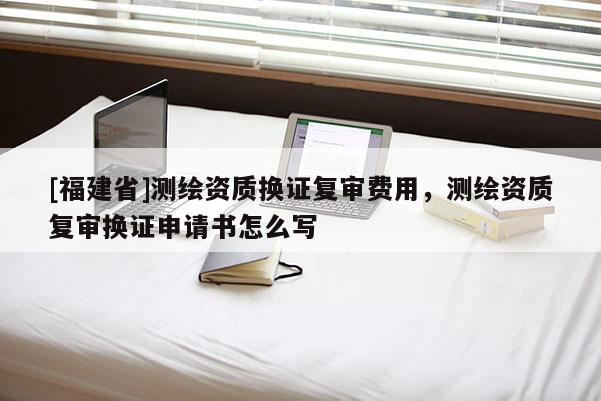 [福建省]測繪資質換證復審費用，測繪資質復審換證申請書怎么寫