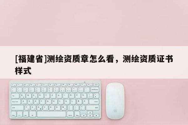 [福建省]測繪資質章怎么看，測繪資質證書樣式