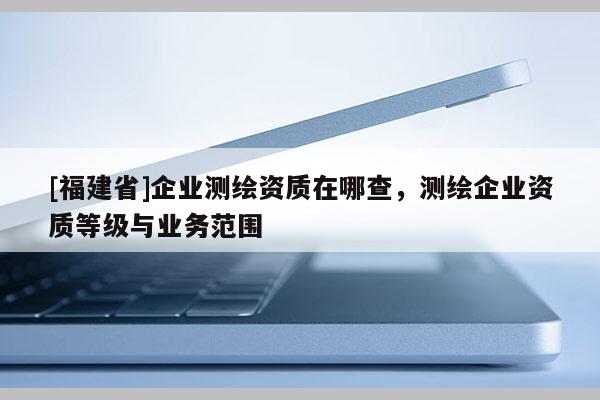 [福建省]企業(yè)測繪資質(zhì)在哪查，測繪企業(yè)資質(zhì)等級(jí)與業(yè)務(wù)范圍