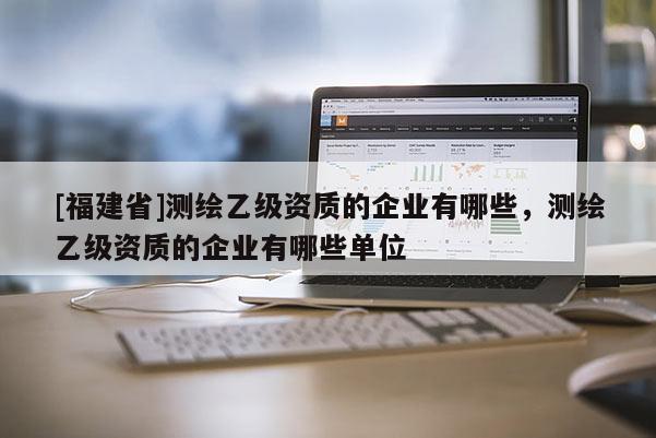 [福建省]測繪乙級資質的企業有哪些，測繪乙級資質的企業有哪些單位