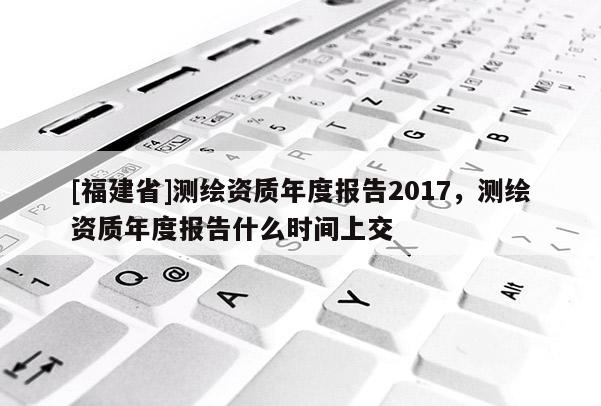[福建省]測繪資質年度報告2017，測繪資質年度報告什么時間上交