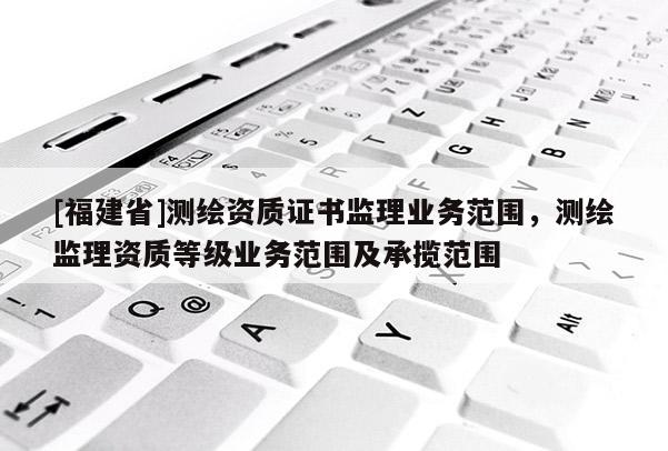 [福建省]測繪資質證書監理業務范圍，測繪監理資質等級業務范圍及承攬范圍