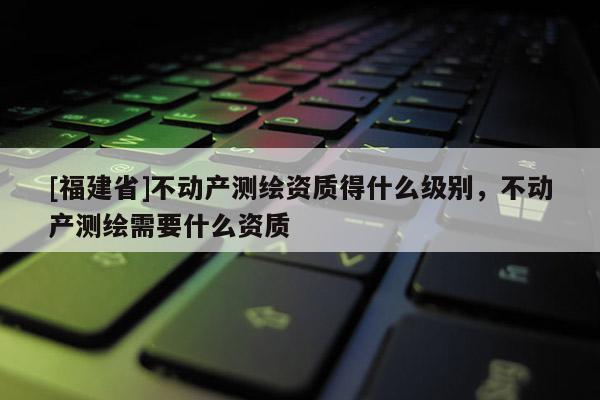 [福建省]不動(dòng)產(chǎn)測繪資質(zhì)得什么級別，不動(dòng)產(chǎn)測繪需要什么資質(zhì)
