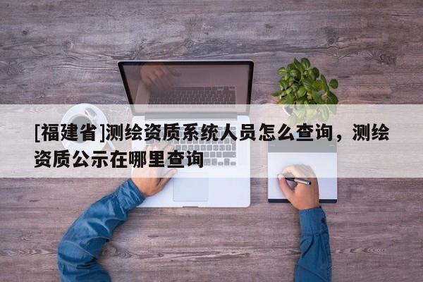 [福建省]測繪資質(zhì)系統(tǒng)人員怎么查詢，測繪資質(zhì)公示在哪里查詢
