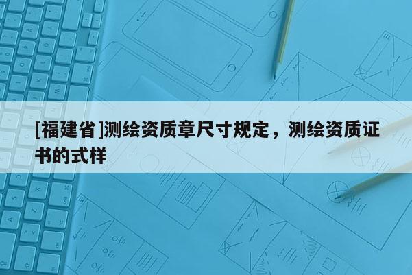 [福建省]測繪資質章尺寸規定，測繪資質證書的式樣