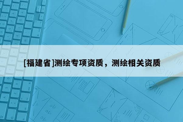 [福建省]測繪專項資質，測繪相關資質