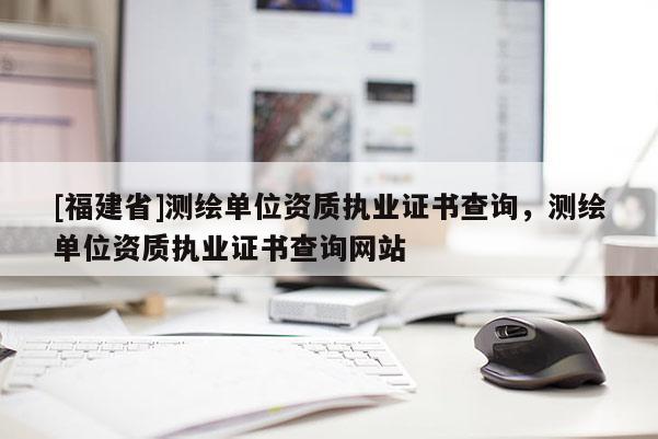 [福建省]測繪單位資質執業證書查詢，測繪單位資質執業證書查詢網站