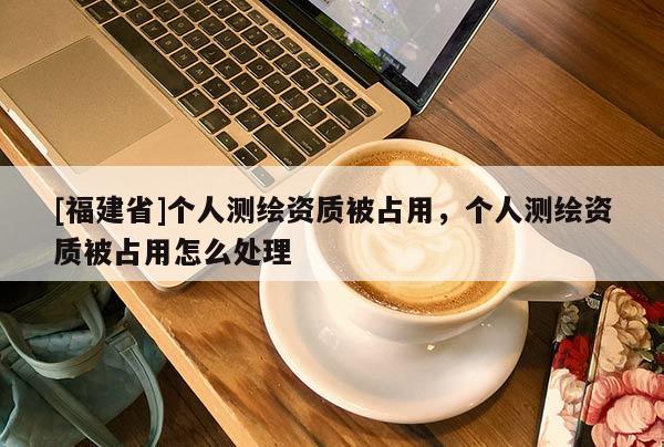 [福建省]個人測繪資質被占用，個人測繪資質被占用怎么處理