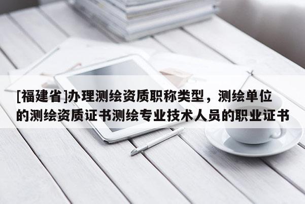 [福建省]辦理測繪資質(zhì)職稱類型，測繪單位的測繪資質(zhì)證書測繪專業(yè)技術(shù)人員的職業(yè)證書