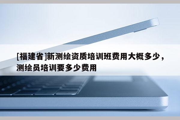 [福建省]新測(cè)繪資質(zhì)培訓(xùn)班費(fèi)用大概多少，測(cè)繪員培訓(xùn)要多少費(fèi)用