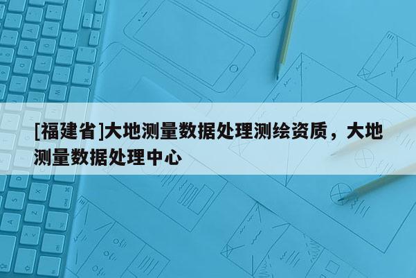 [福建省]大地測量數據處理測繪資質，大地測量數據處理中心