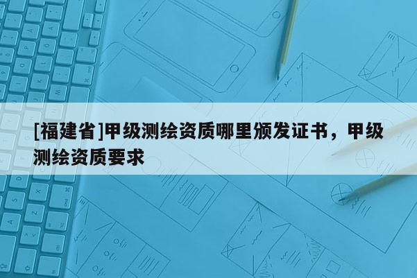 [福建省]甲級測繪資質哪里頒發證書，甲級測繪資質要求