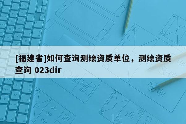 [福建省]如何查詢測繪資質單位，測繪資質查詢 023dir