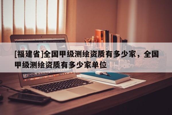 [福建省]全國甲級測繪資質有多少家，全國甲級測繪資質有多少家單位