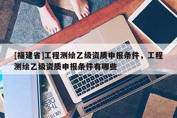 [福建省]工程測繪乙級資質(zhì)申報條件，工程測繪乙級資質(zhì)申報條件有哪些