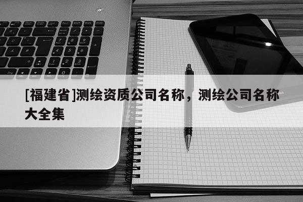 [福建省]測繪資質公司名稱，測繪公司名稱大全集