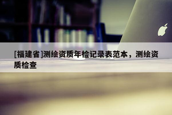 [福建省]測繪資質(zhì)年檢記錄表范本，測繪資質(zhì)檢查