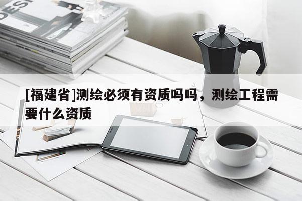 [福建省]測繪必須有資質嗎嗎，測繪工程需要什么資質