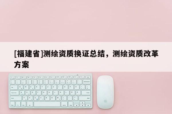 [福建省]測繪資質換證總結，測繪資質改革方案