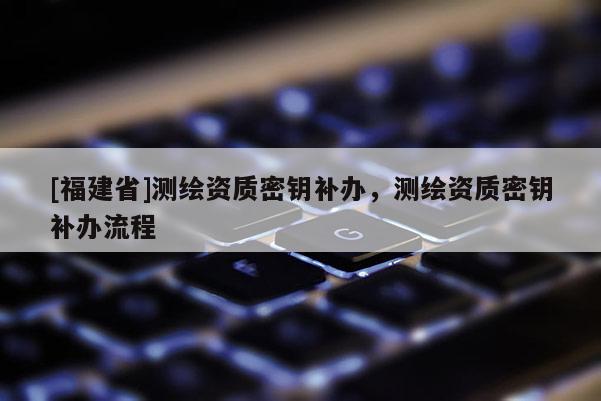 [福建省]測繪資質密鑰補辦，測繪資質密鑰補辦流程