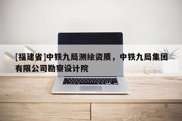 [福建省]中鐵九局測繪資質，中鐵九局集團有限公司勘察設計院